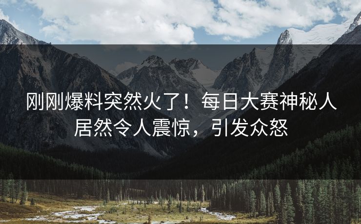 刚刚爆料突然火了！每日大赛神秘人居然令人震惊，引发众怒