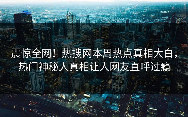 震惊全网！热搜网本周热点真相大白，热门神秘人真相让人网友直呼过瘾