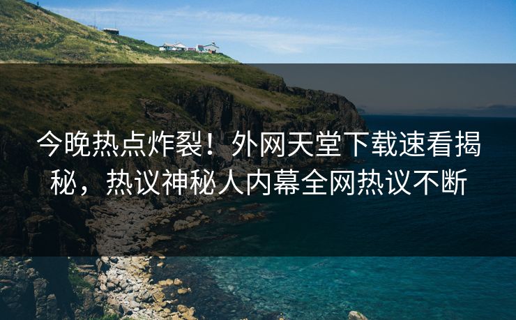 今晚热点炸裂！外网天堂下载速看揭秘，热议神秘人内幕全网热议不断