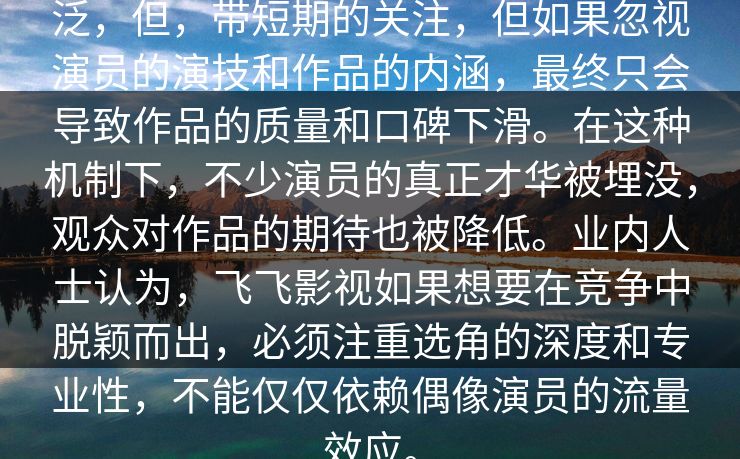泛，但，带短期的关注，但如果忽视演员的演技和作品的内涵，最终只会导致作品的质量和口碑下滑。在这种机制下，不少演员的真正才华被埋没，观众对作品的期待也被降低。业内人士认为，飞飞影视如果想要在竞争中脱颖而出，必须注重选角的深度和专业性，不能仅仅依赖偶像演员的流量效应。