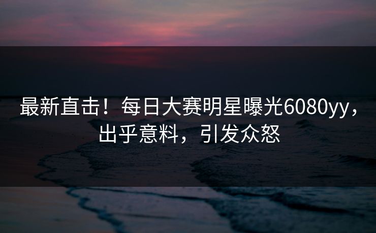 最新直击！每日大赛明星曝光6080yy，出乎意料，引发众怒