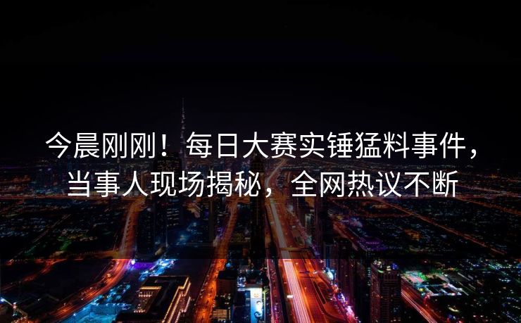 今晨刚刚！每日大赛实锤猛料事件，当事人现场揭秘，全网热议不断