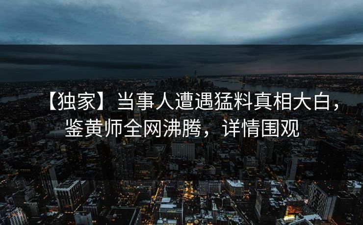 【独家】当事人遭遇猛料真相大白，鉴黄师全网沸腾，详情围观