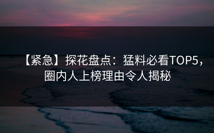 【紧急】探花盘点：猛料必看TOP5，圈内人上榜理由令人揭秘