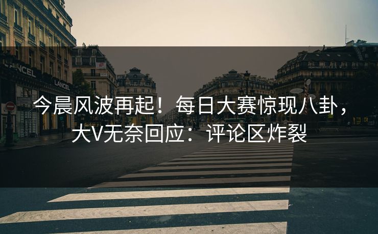 今晨风波再起！每日大赛惊现八卦，大V无奈回应：评论区炸裂