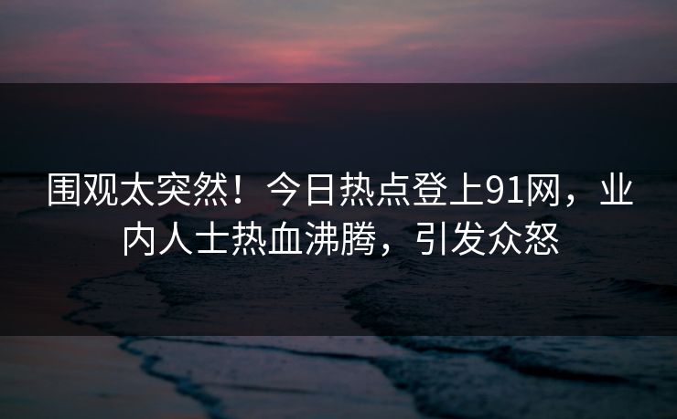 围观太突然！今日热点登上91网，业内人士热血沸腾，引发众怒