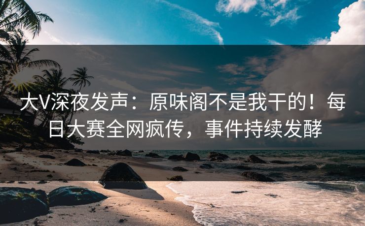 大V深夜发声：原味阁不是我干的！每日大赛全网疯传，事件持续发酵