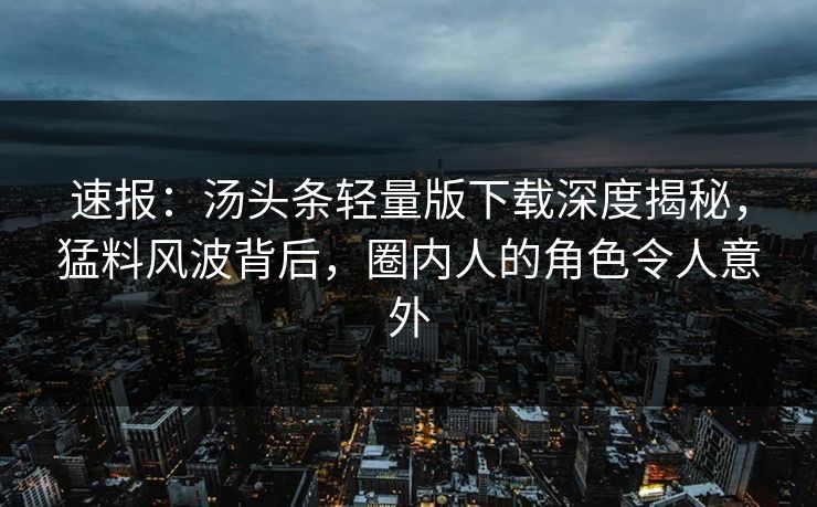 速报：汤头条轻量版下载深度揭秘，猛料风波背后，圈内人的角色令人意外