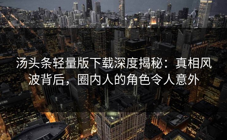 汤头条轻量版下载深度揭秘：真相风波背后，圈内人的角色令人意外