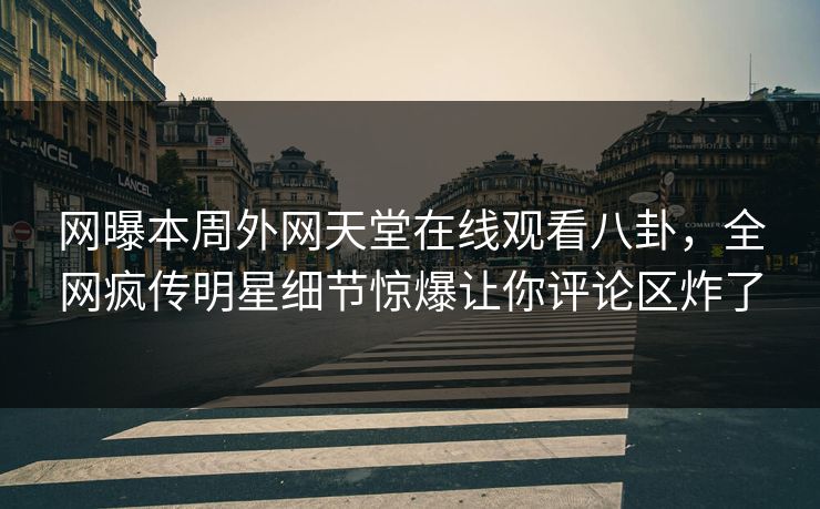 网曝本周外网天堂在线观看八卦，全网疯传明星细节惊爆让你评论区炸了