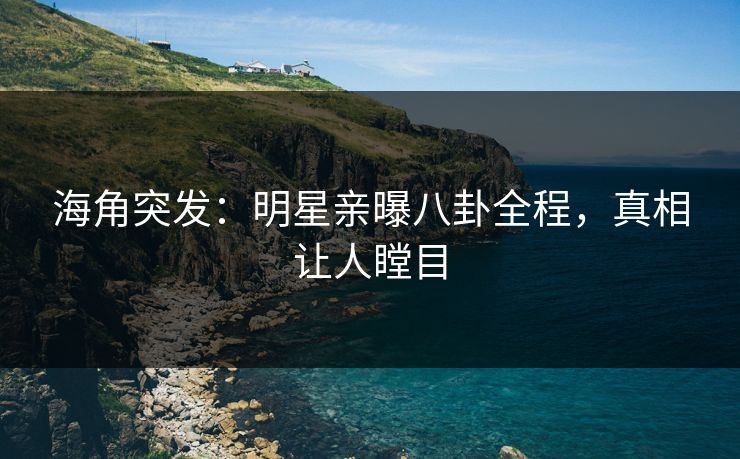 海角突发：明星亲曝八卦全程，真相让人瞠目