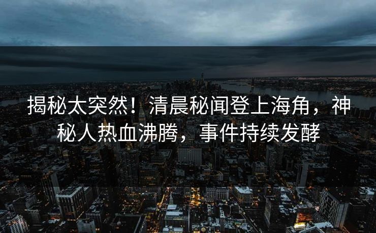 揭秘太突然！清晨秘闻登上海角，神秘人热血沸腾，事件持续发酵