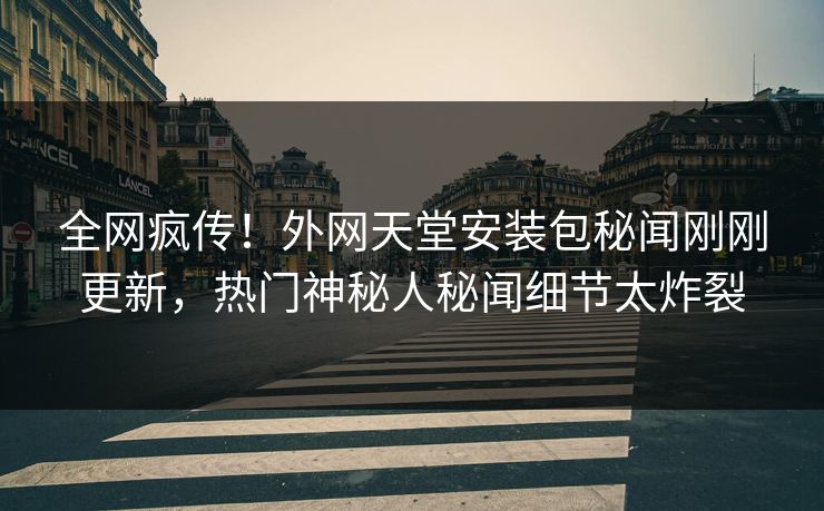 全网疯传！外网天堂安装包秘闻刚刚更新，热门神秘人秘闻细节太炸裂