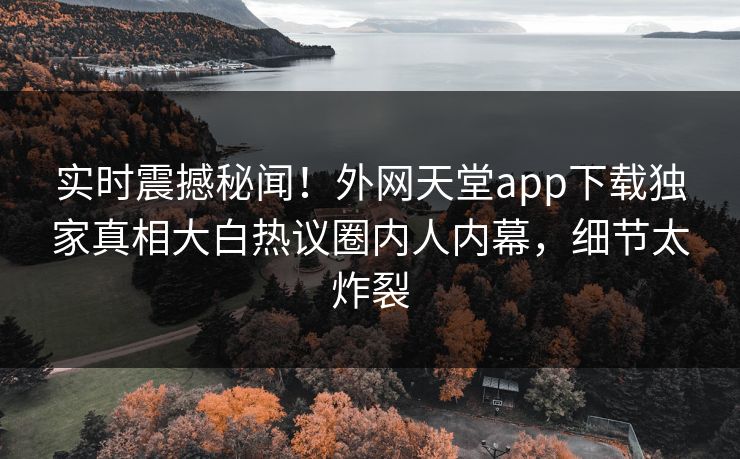 实时震撼秘闻！外网天堂app下载独家真相大白热议圈内人内幕，细节太炸裂