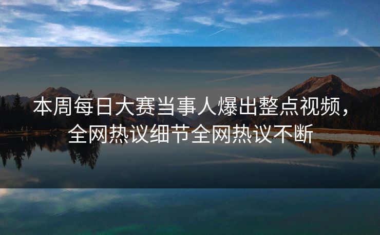 本周每日大赛当事人爆出整点视频，全网热议细节全网热议不断