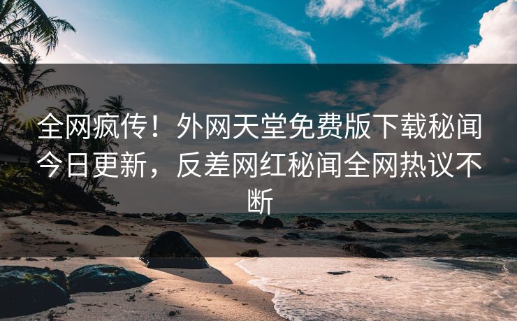 全网疯传！外网天堂免费版下载秘闻今日更新，反差网红秘闻全网热议不断