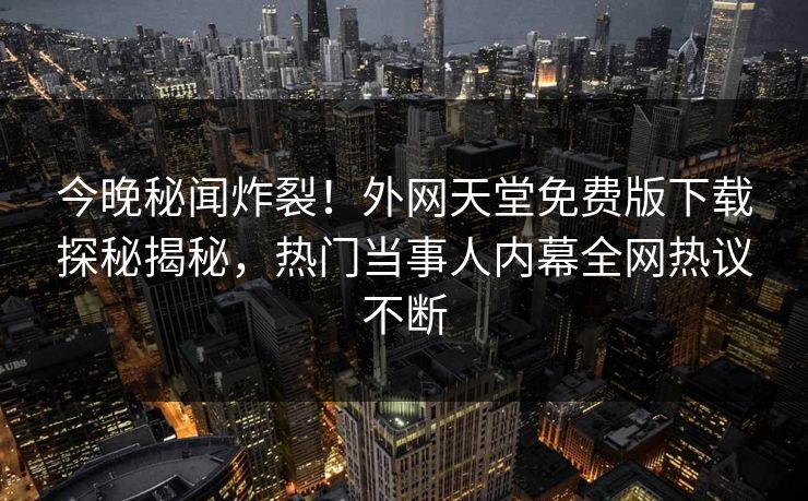 今晚秘闻炸裂！外网天堂免费版下载探秘揭秘，热门当事人内幕全网热议不断