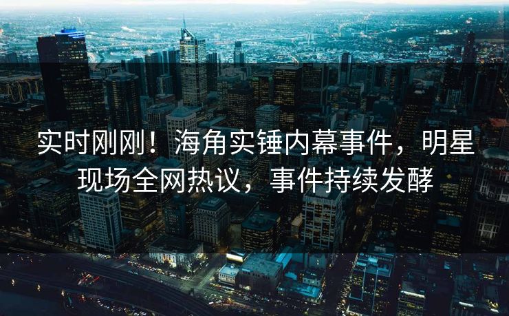 实时刚刚！海角实锤内幕事件，明星现场全网热议，事件持续发酵