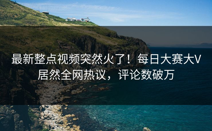 最新整点视频突然火了！每日大赛大V居然全网热议，评论数破万