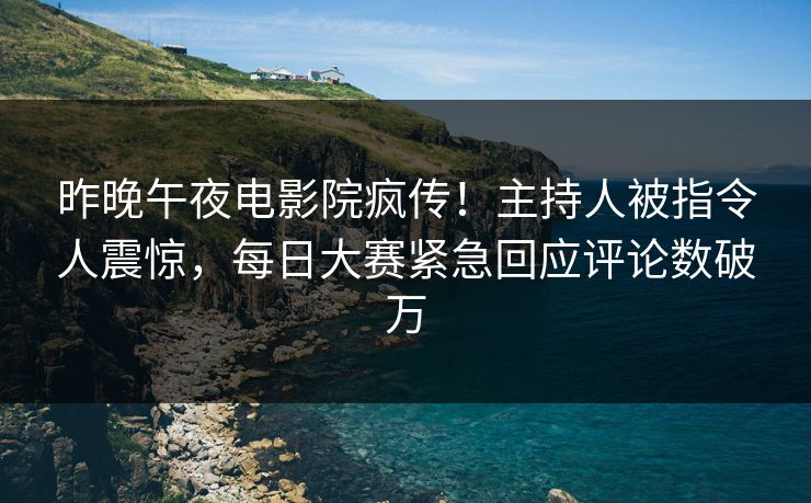 昨晚午夜电影院疯传！主持人被指令人震惊，每日大赛紧急回应评论数破万