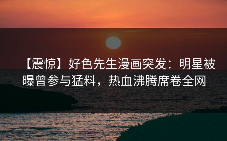 【震惊】好色先生漫画突发：明星被曝曾参与猛料，热血沸腾席卷全网