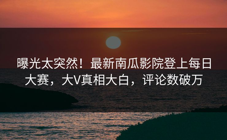 曝光太突然！最新南瓜影院登上每日大赛，大V真相大白，评论数破万