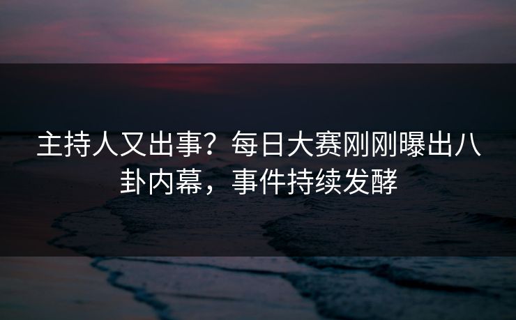 主持人又出事？每日大赛刚刚曝出八卦内幕，事件持续发酵