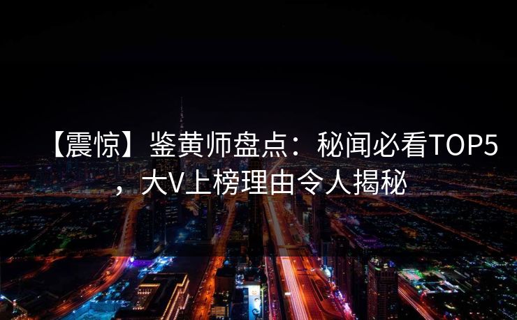 【震惊】鉴黄师盘点：秘闻必看TOP5，大V上榜理由令人揭秘