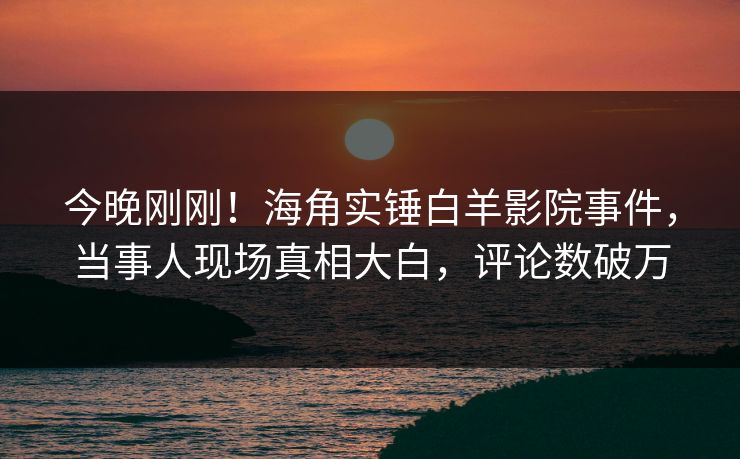 今晚刚刚！海角实锤白羊影院事件，当事人现场真相大白，评论数破万