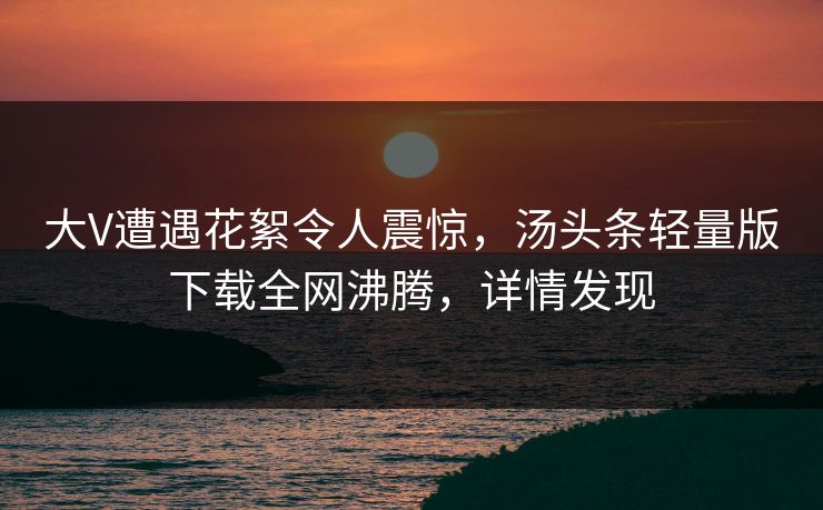 大V遭遇花絮令人震惊，汤头条轻量版下载全网沸腾，详情发现