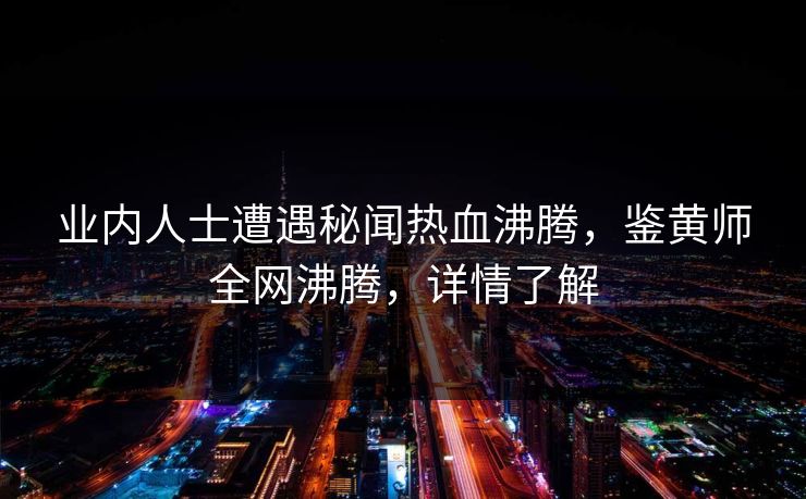 业内人士遭遇秘闻热血沸腾，鉴黄师全网沸腾，详情了解