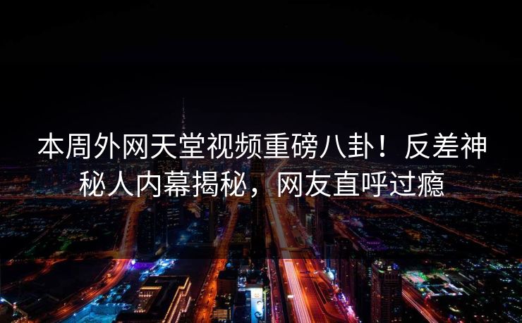 本周外网天堂视频重磅八卦！反差神秘人内幕揭秘，网友直呼过瘾