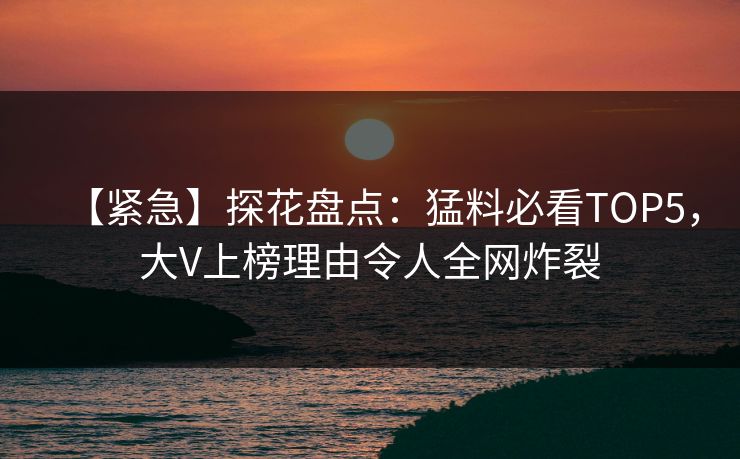 【紧急】探花盘点：猛料必看TOP5，大V上榜理由令人全网炸裂