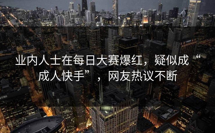 业内人士在每日大赛爆红，疑似成“成人快手”，网友热议不断
