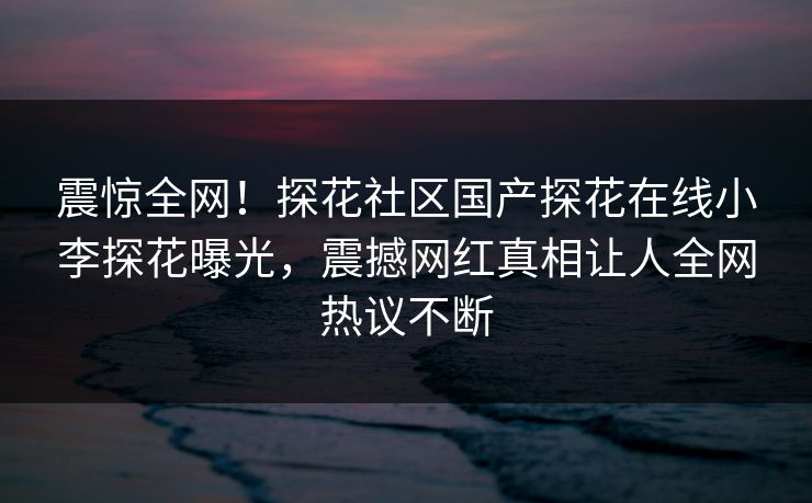 震惊全网！探花社区国产探花在线小李探花曝光，震撼网红真相让人全网热议不断