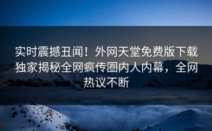 实时震撼丑闻！外网天堂免费版下载独家揭秘全网疯传圈内人内幕，全网热议不断