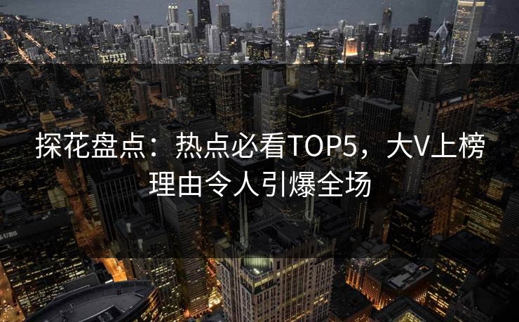 探花盘点：热点必看TOP5，大V上榜理由令人引爆全场