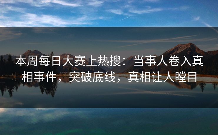 本周每日大赛上热搜：当事人卷入真相事件，突破底线，真相让人瞠目