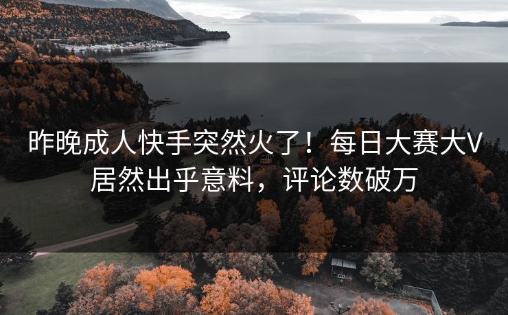 昨晚成人快手突然火了！每日大赛大V居然出乎意料，评论数破万