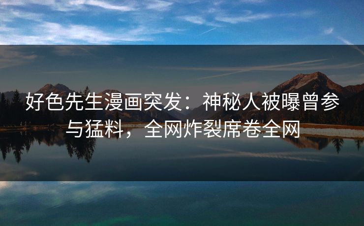 好色先生漫画突发：神秘人被曝曾参与猛料，全网炸裂席卷全网