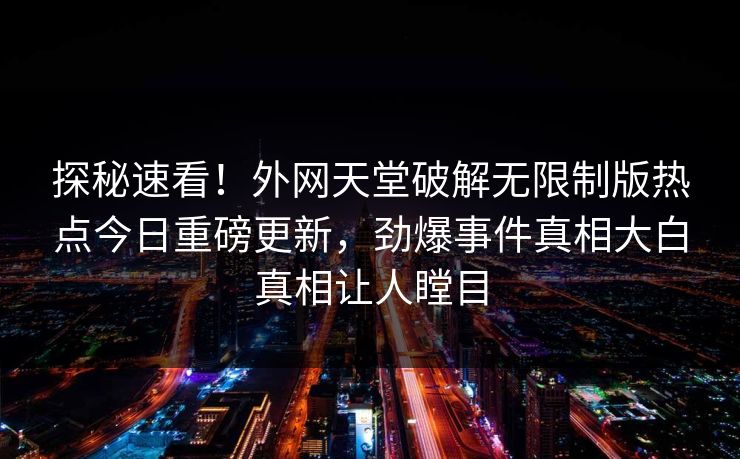 探秘速看！外网天堂破解无限制版热点今日重磅更新，劲爆事件真相大白真相让人瞠目