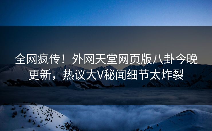 全网疯传！外网天堂网页版八卦今晚更新，热议大V秘闻细节太炸裂