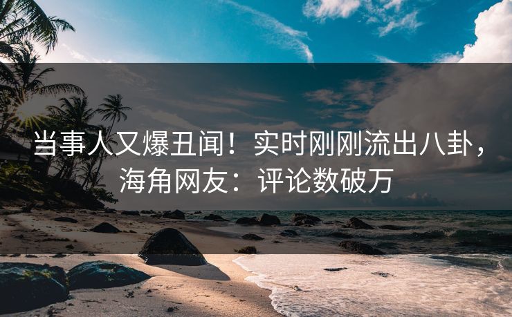 当事人又爆丑闻！实时刚刚流出八卦，海角网友：评论数破万