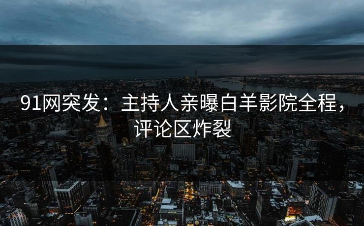 91网突发：主持人亲曝白羊影院全程，评论区炸裂