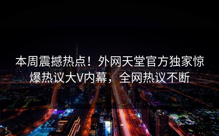 本周震撼热点！外网天堂官方独家惊爆热议大V内幕，全网热议不断