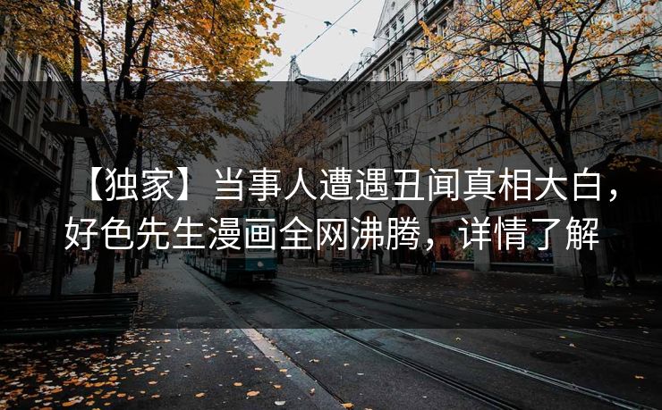 【独家】当事人遭遇丑闻真相大白，好色先生漫画全网沸腾，详情了解