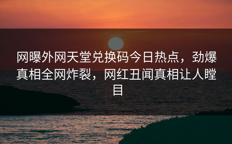 网曝外网天堂兑换码今日热点，劲爆真相全网炸裂，网红丑闻真相让人瞠目