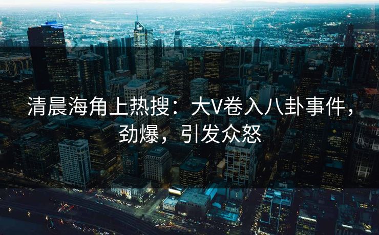 清晨海角上热搜：大V卷入八卦事件，劲爆，引发众怒