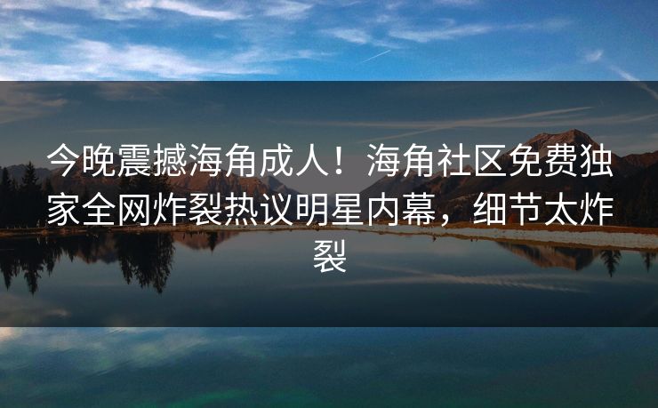 今晚震撼海角成人！海角社区免费独家全网炸裂热议明星内幕，细节太炸裂