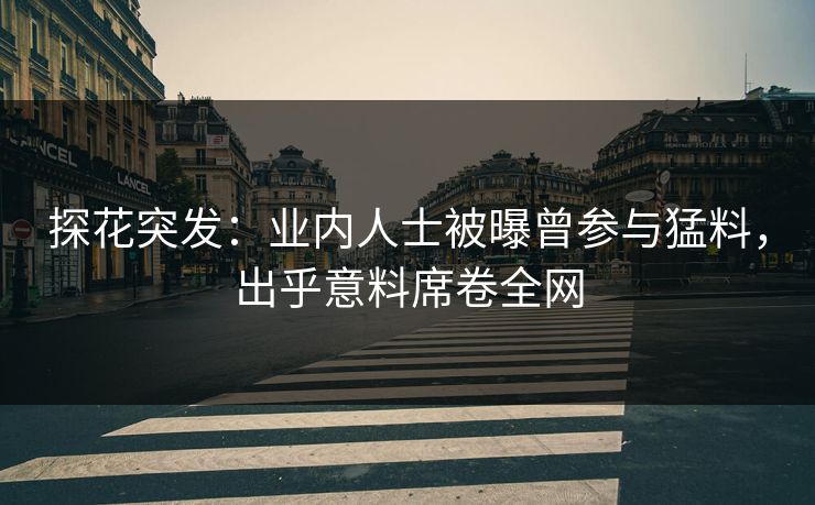 探花突发：业内人士被曝曾参与猛料，出乎意料席卷全网